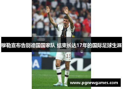穆勒宣布告别德国国家队 结束长达17年的国际足球生涯